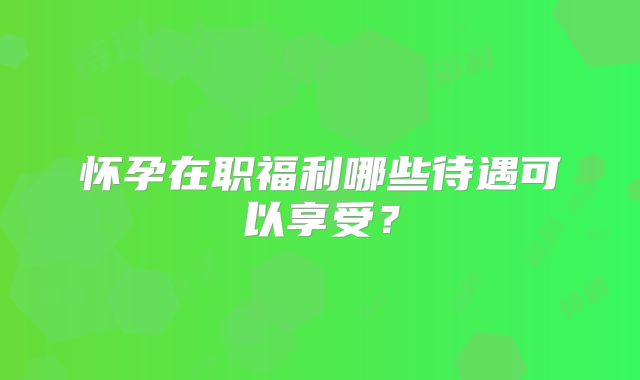 怀孕在职福利哪些待遇可以享受？