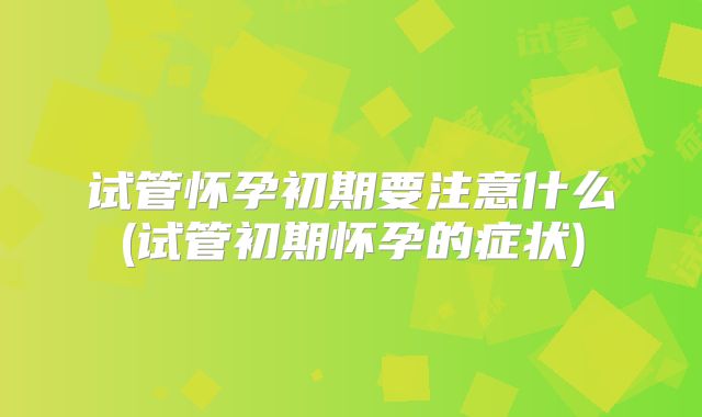 试管怀孕初期要注意什么(试管初期怀孕的症状)