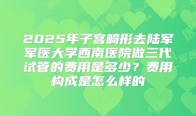2025年子宫畸形去陆军军医大学西南医院做三代试管的费用是多少？费用构成是怎么样的