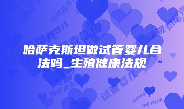 哈萨克斯坦做试管婴儿合法吗_生殖健康法规