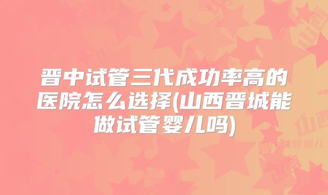 晋中试管三代成功率高的医院怎么选择(山西晋城能做试管婴儿吗)