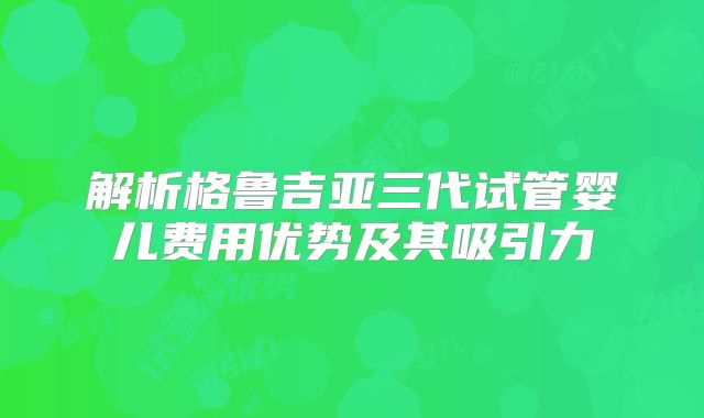 解析格鲁吉亚三代试管婴儿费用优势及其吸引力