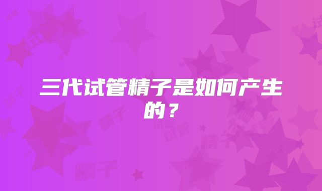 三代试管精子是如何产生的？