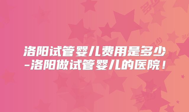洛阳试管婴儿费用是多少-洛阳做试管婴儿的医院!