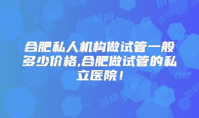 合肥私人机构做试管一般多少价格,合肥做试管的私立医院！