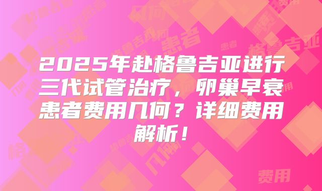 2025年赴格鲁吉亚进行三代试管治疗，卵巢早衰患者费用几何？详细费用解析！
