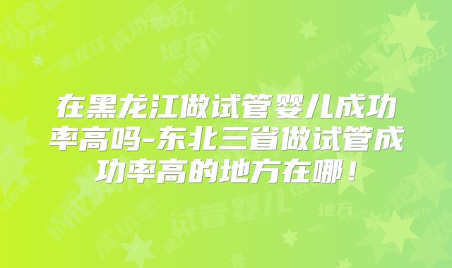 在黑龙江做试管婴儿成功率高吗-东北三省做试管成功率高的地方在哪！