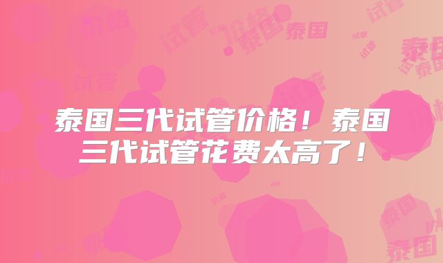 泰国三代试管价格！泰国三代试管花费太高了！