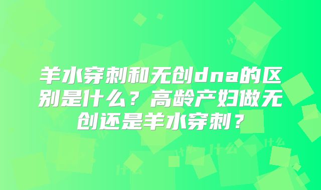 羊水穿刺和无创dna的区别是什么？高龄产妇做无创还是羊水穿刺？