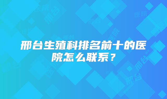 邢台生殖科排名前十的医院怎么联系？