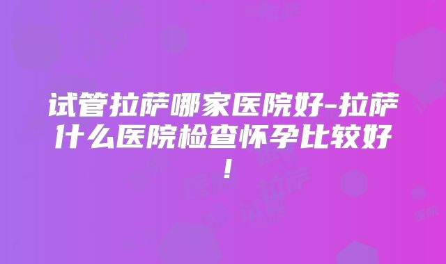 试管拉萨哪家医院好-拉萨什么医院检查怀孕比较好！