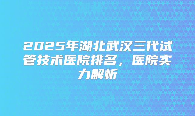 2025年湖北武汉三代试管技术医院排名,医院实力解析