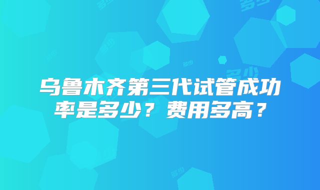 乌鲁木齐第三代试管成功率是多少？费用多高？
