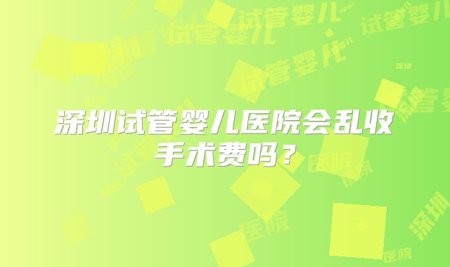 深圳试管婴儿医院会乱收手术费吗？