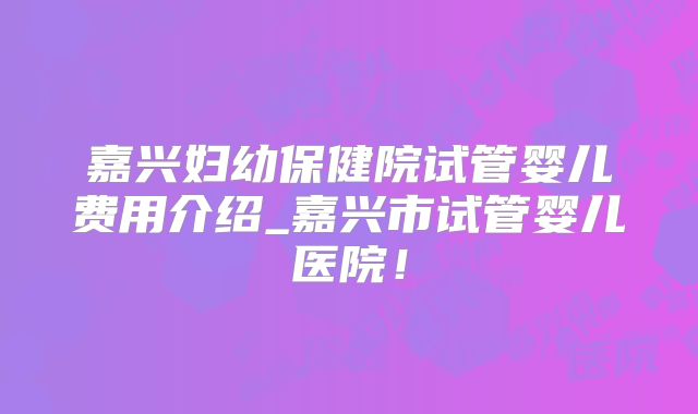 嘉兴妇幼保健院试管婴儿费用介绍_嘉兴市试管婴儿医院！