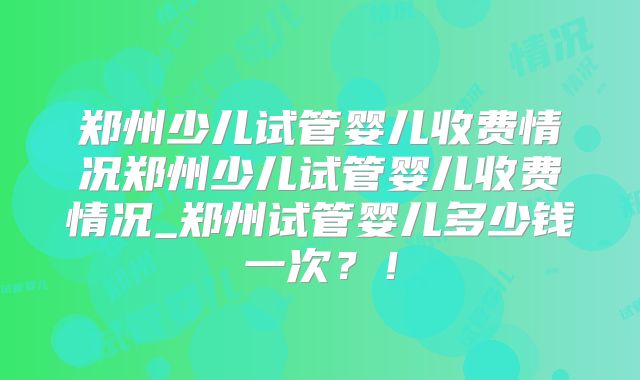 郑州少儿试管婴儿收费情况郑州少儿试管婴儿收费情况_郑州试管婴儿多少钱一次?!