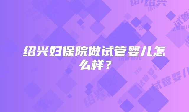 绍兴妇保院做试管婴儿怎么样？
