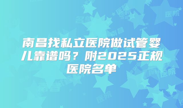 南昌找私立医院做试管婴儿靠谱吗?附2025正规医院名单