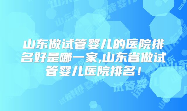 山东做试管婴儿的医院排名好是哪一家,山东省做试管婴儿医院排名!