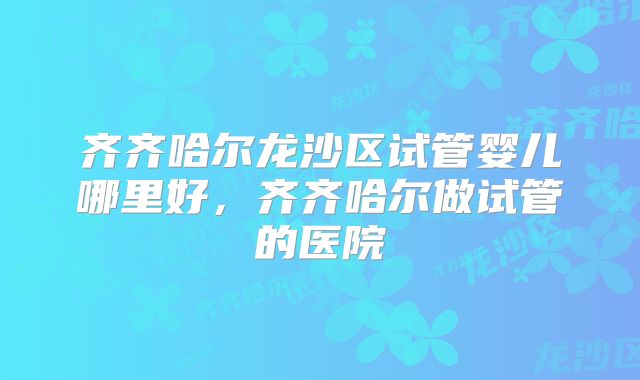 齐齐哈尔龙沙区试管婴儿哪里好，齐齐哈尔做试管的医院