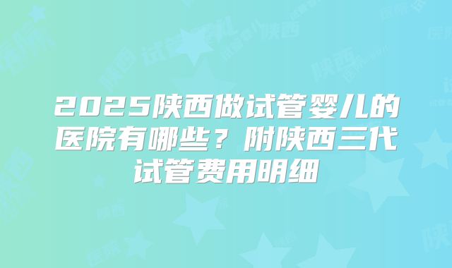 2025陕西做试管婴儿的医院有哪些？附陕西三代试管费用明细