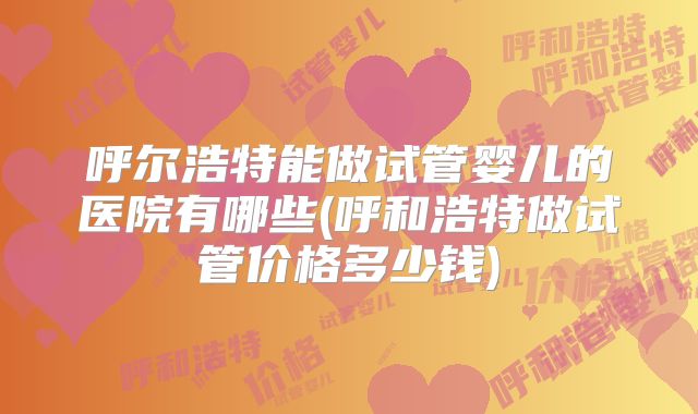 呼尔浩特能做试管婴儿的医院有哪些(呼和浩特做试管价格多少钱)