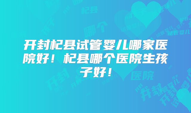 开封杞县试管婴儿哪家医院好！杞县哪个医院生孩子好！