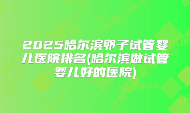 2025哈尔滨卵子试管婴儿医院排名(哈尔滨做试管婴儿好的医院)