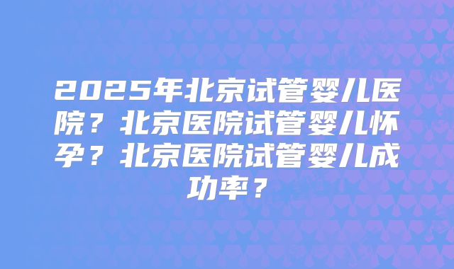 2025年北京试管婴儿医院？北京医院试管婴儿怀孕？北京医院试管婴儿成功率？