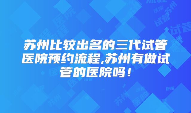 苏州比较出名的三代试管医院预约流程,苏州有做试管的医院吗！