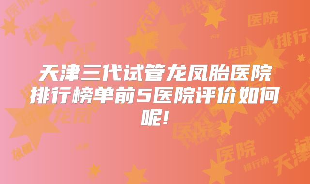 天津三代试管龙凤胎医院排行榜单前5医院评价如何呢!