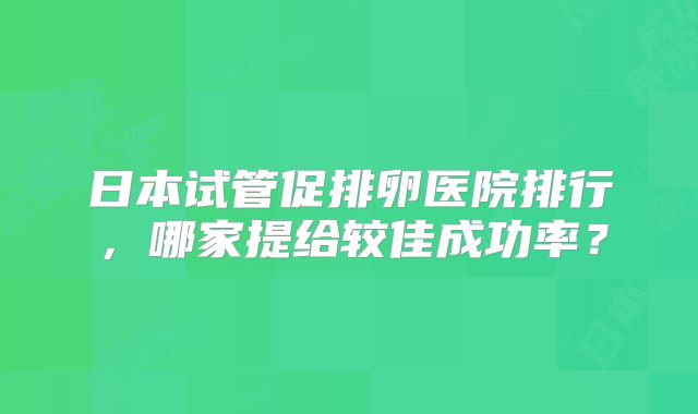 日本试管促排卵医院排行,哪家提给较佳成功率?