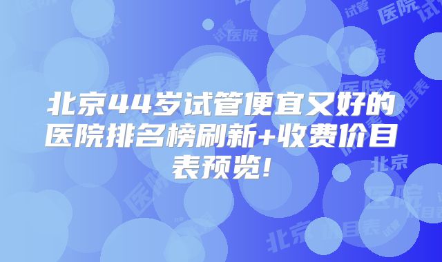 北京44岁试管便宜又好的医院排名榜刷新+收费价目表预览!