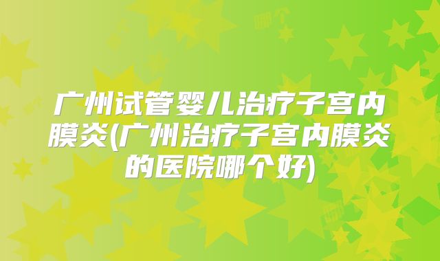 广州试管婴儿治疗子宫内膜炎(广州治疗子宫内膜炎的医院哪个好)