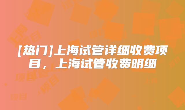 [热门]上海试管详细收费项目，上海试管收费明细