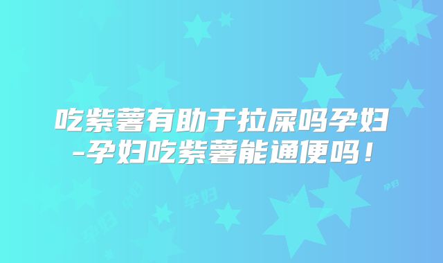 吃紫薯有助于拉屎吗孕妇-孕妇吃紫薯能通便吗！