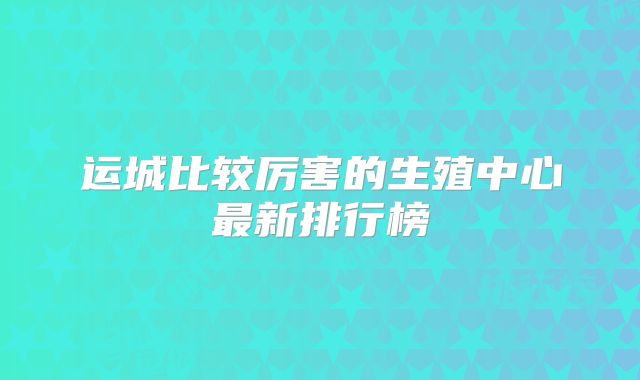 运城比较厉害的生殖中心最新排行榜