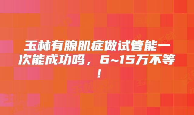 玉林有腺肌症做试管能一次能成功吗,6~15万不等!