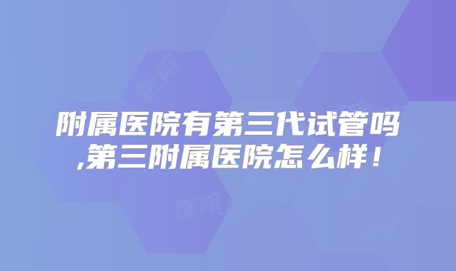 附属医院有第三代试管吗,第三附属医院怎么样！