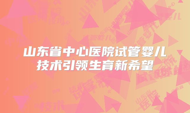 山东省中心医院试管婴儿技术引领生育新希望