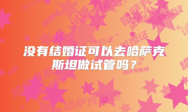 没有结婚证可以去哈萨克斯坦做试管吗？