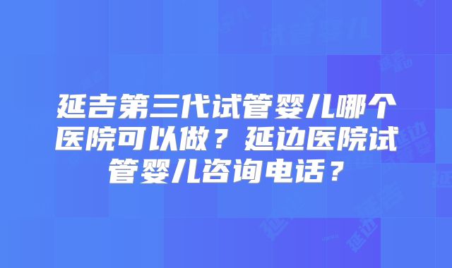 延吉第三代试管婴儿哪个医院可以做?延边医院试管婴儿咨询电话?