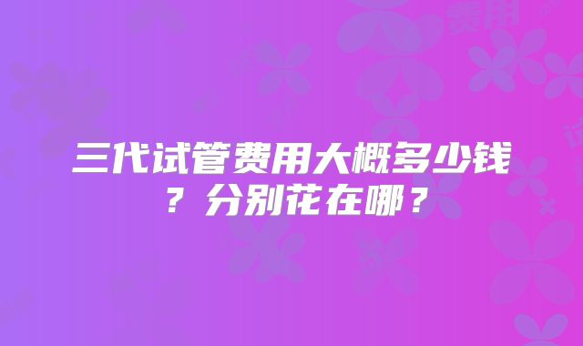 三代试管费用大概多少钱?分别花在哪?