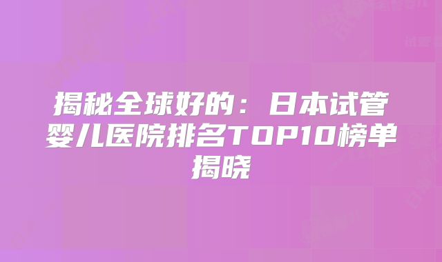 揭秘全球好的：日本试管婴儿医院排名TOP10榜单揭晓