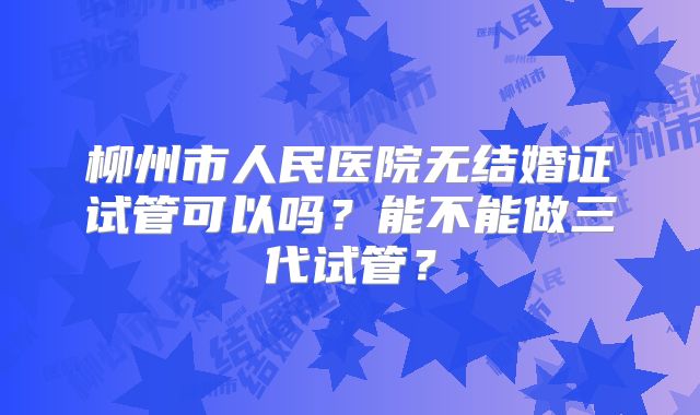 柳州市人民医院无结婚证试管可以吗?能不能做三代试管?