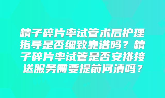 精子碎片率试管术后护理指导是否细致靠谱吗？精子碎片率试管是否安排接送服务需要提前问清吗？