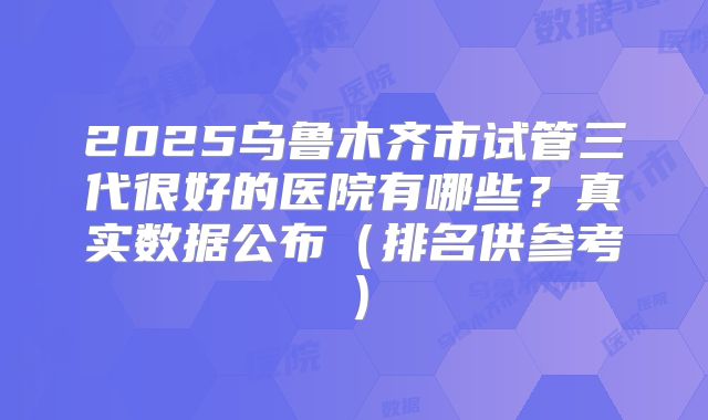 2025乌鲁木齐市试管三代很好的医院有哪些？真实数据公布（排名供参考）