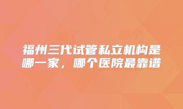 福州三代试管私立机构是哪一家，哪个医院最靠谱