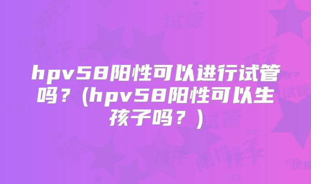 hpv58阳性可以进行试管吗？(hpv58阳性可以生孩子吗？)