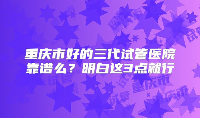 重庆市好的三代试管医院靠谱么？明白这3点就行